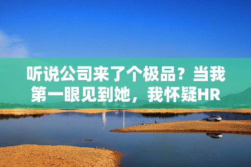 听说公司来了个极品？当我第一眼见到她，我怀疑HR是不是走错了片场