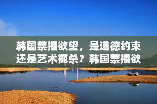 韩国禁播欲望，是道德约束还是艺术扼杀？韩国禁播欲望，是道德约束还是艺术扼杀？