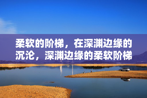 柔软的阶梯，在深渊边缘的沉沦，深渊边缘的柔软阶梯