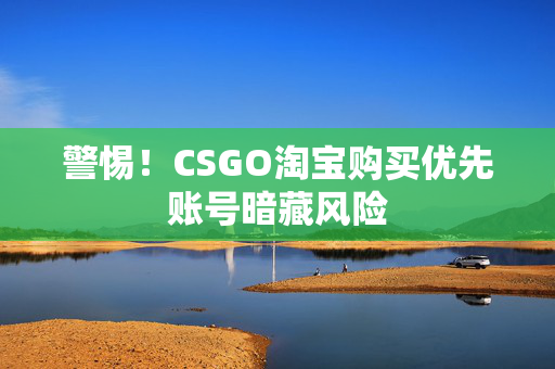 警惕！CSGO淘宝购买优先账号暗藏风险
