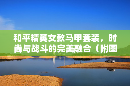 和平精英女款马甲套装,时尚与战斗的完美融合(附图片) 和平精英女款马甲套装,时尚与战斗的完美融合(附图片)