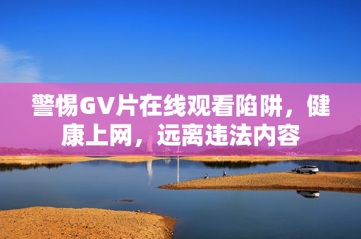 警惕GV片在线观看陷阱，健康上网，远离违法内容