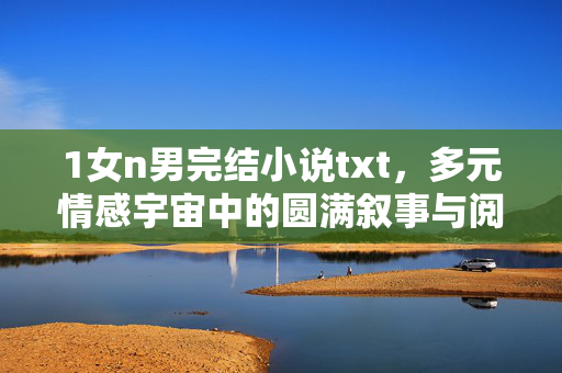 1女n男完结小说txt，多元情感宇宙中的圆满叙事与阅读指南