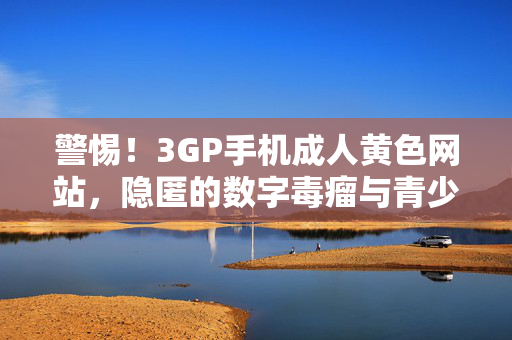 警惕！3GP手机成人黄色网站，隐匿的数字毒瘤与青少年防护网，3GP手机成人黄色网站，隐匿的数字毒瘤与青少年防护网