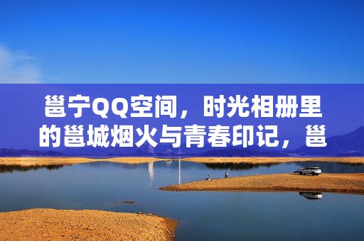 邕宁QQ空间，时光相册里的邕城烟火与青春印记，邕宁时光相册，烟火里的青春印记