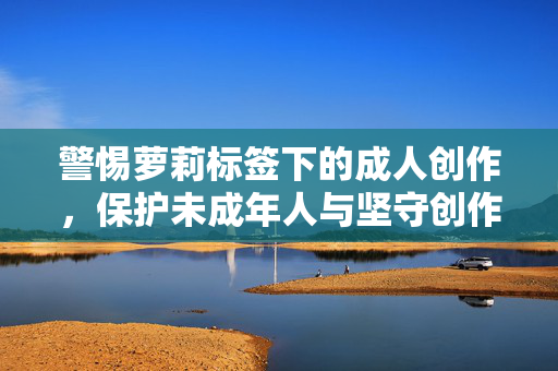 警惕萝莉标签下的成人创作，保护未成年人与坚守创作底线，警惕萝莉标签下的成人创作，保护未成年人与坚守底线