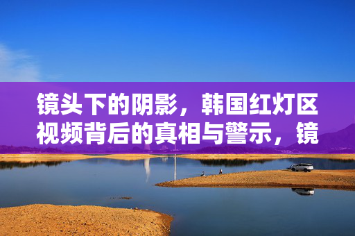 镜头下的阴影，韩国红灯区视频背后的真相与警示，镜头下的阴影，韩国红灯区真相与警示