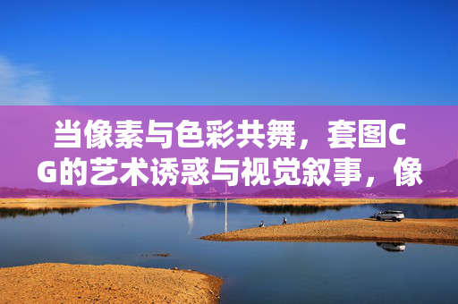 当像素与色彩共舞，套图CG的艺术诱惑与视觉叙事，像素与色彩共舞，套图CG的艺术诱惑与视觉叙事