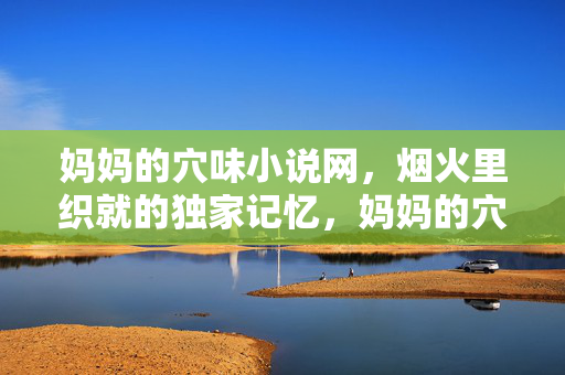 妈妈的穴味小说网，烟火里织就的独家记忆，妈妈的穴味小说，烟火独家记忆