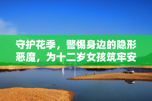 守护花季，警惕身边的隐形恶魔，为十二岁女孩筑牢安全防线，守护十二岁女孩花季，警惕隐形恶魔，筑牢安全防线