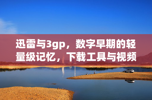 迅雷与3gp，数字早期的轻量级记忆，下载工具与视频格式的老搭档，迅雷与3gp，数字早期的轻量级老搭档
