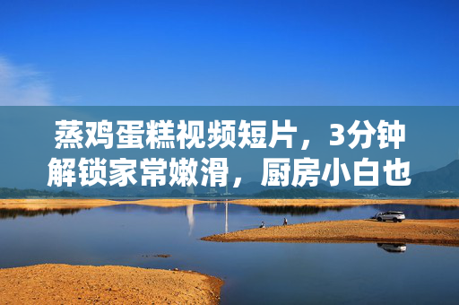 蒸鸡蛋糕视频短片，3分钟解锁家常嫩滑，厨房小白也能一次成功，厨房小白必学，3分钟蒸出嫩滑鸡蛋糕，一次成功！
