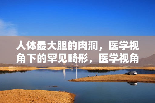 人体最大胆的肉洞，医学视角下的罕见畸形，医学视角下的人体罕见肉洞畸形