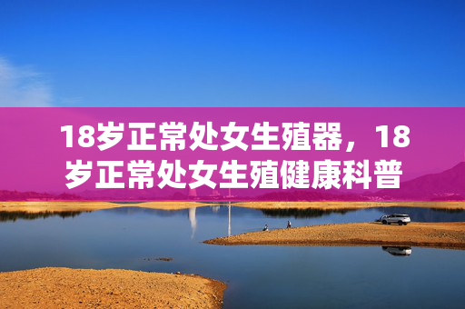 18岁正常处女生殖器，18岁正常处女生殖健康科普