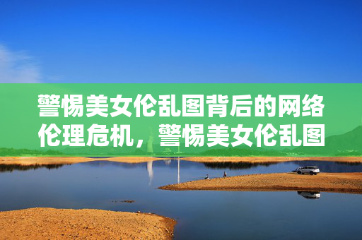 警惕美女伦乱图背后的网络伦理危机，警惕美女伦乱图背后的网络伦理危机
