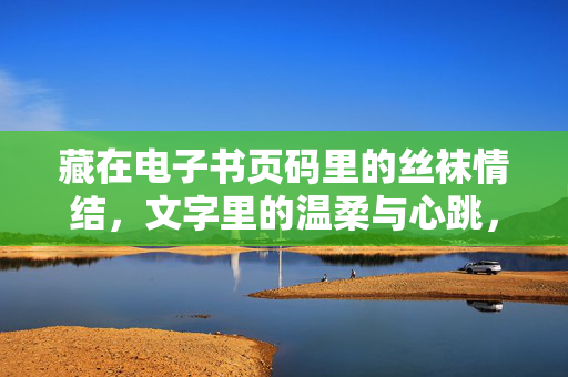 藏在电子书页码里的丝袜情结，文字里的温柔与心跳，藏在电子书页码里的丝袜情结，文字温柔与心跳