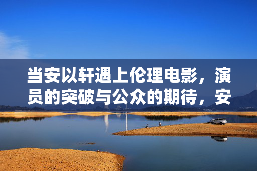当安以轩遇上伦理电影，演员的突破与公众的期待，安以轩遇伦理电影，演员突破与公众期待的交织