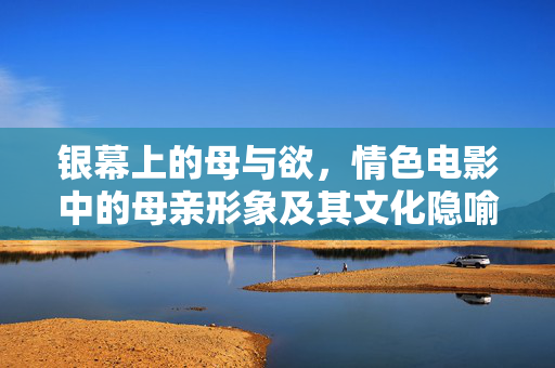 银幕上的母与欲，情色电影中的母亲形象及其文化隐喻，银幕母欲，情色电影母亲形象的文化隐喻