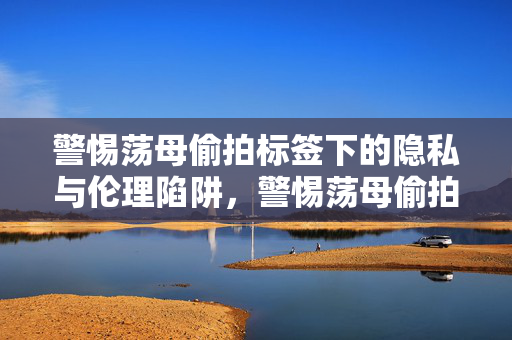 警惕荡母偷拍标签下的隐私与伦理陷阱，警惕荡母偷拍标签下的隐私与伦理陷阱