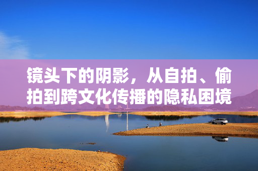 镜头下的阴影，从自拍、偷拍到跨文化传播的隐私困境，镜头下的阴影，自拍、偷拍与跨文化传播中的隐私困境