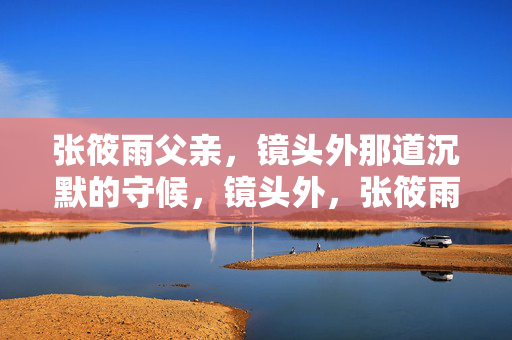 张筱雨父亲，镜头外那道沉默的守候，镜头外，张筱雨父亲的沉默守候