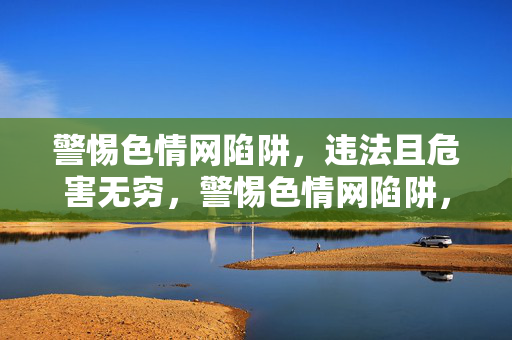 警惕色情网陷阱，违法且危害无穷，警惕色情网陷阱，违法危害无穷