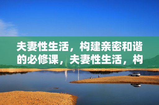 夫妻性生活，构建亲密和谐的必修课，夫妻性生活，构建亲密和谐的必修课