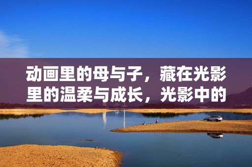 动画里的母与子，藏在光影里的温柔与成长，光影中的母子温柔成长