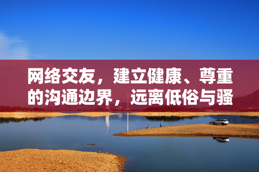 网络交友，建立健康、尊重的沟通边界，远离低俗与骚扰，网络交友，坚守健康尊重边界，远离低俗骚扰