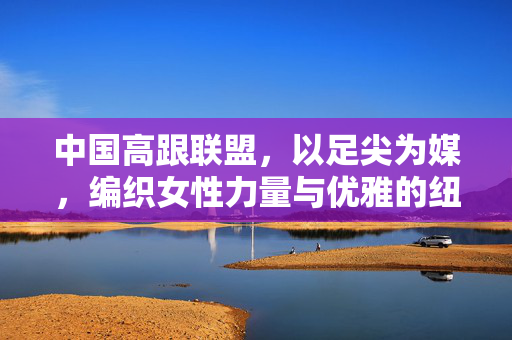 中国高跟联盟，以足尖为媒，编织女性力量与优雅的纽带，中国高跟联盟，以足尖编织女性力量与优雅的纽带