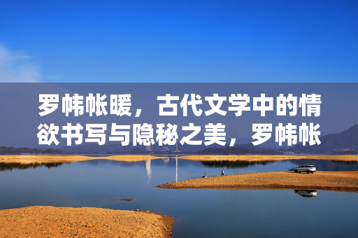 罗帏帐暖，古代文学中的情欲书写与隐秘之美，罗帏帐暖，古代文学的情欲书写与隐秘之美