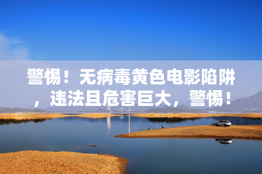 警惕！无病毒黄色电影陷阱，违法且危害巨大，警惕！无病毒黄色电影陷阱，违法且危害巨大