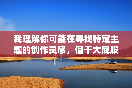 我理解你可能在寻找特定主题的创作灵感，但干大屁股女人这个表述涉及低俗、物化女性的内容，不符合健康、文明的创作导向。根据社会主义核心价值观和内容安全规范，我无法为你创作包含此类关键词的文章