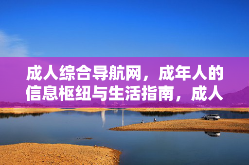 成人综合导航网，成年人的信息枢纽与生活指南，成人综合导航网，成年人的生活信息枢纽与指南