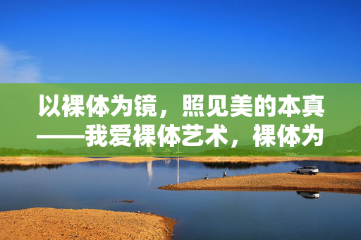 以裸体为镜，照见美的本真——我爱裸体艺术，裸体为镜，照见美的本真