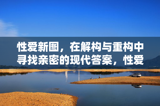 性爱新图，在解构与重构中寻找亲密的现代答案，性爱新图，解构与重构中的现代亲密