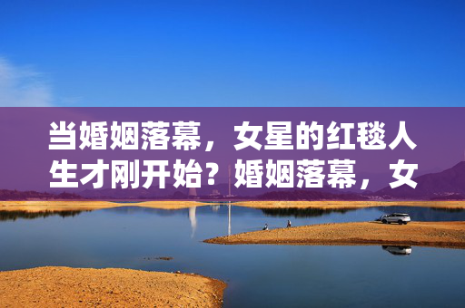 当婚姻落幕，女星的红毯人生才刚开始？婚姻落幕，女星红毯人生才刚开始？