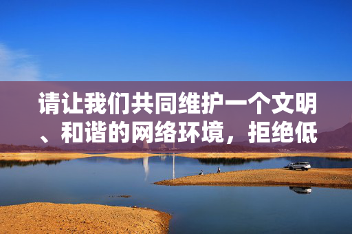 请让我们共同维护一个文明、和谐的网络环境，拒绝低俗内容的传播。如果你有其他积极向上的创作方向，欢迎随时提出，我会全力为你提供支持和帮助，文明网络环境，拒绝低俗传播