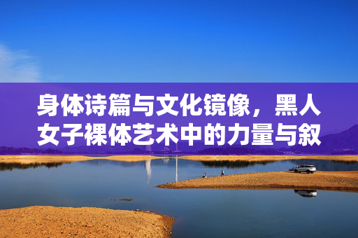 身体诗篇与文化镜像，黑人女子裸体艺术中的力量与叙事，身体诗篇与文化镜像，黑人女子裸体艺术的力量叙事