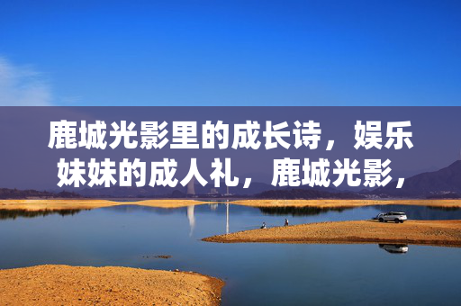 鹿城光影里的成长诗，娱乐妹妹的成人礼，鹿城光影，成长诗里的成人礼
