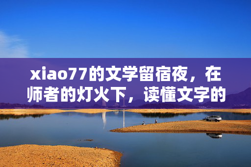 xiao77的文学留宿夜，在师者的灯火下，读懂文字的温度，灯火照留宿夜，师心暖文温