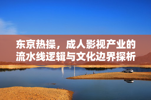 东京热操，成人影视产业的流水线逻辑与文化边界探析