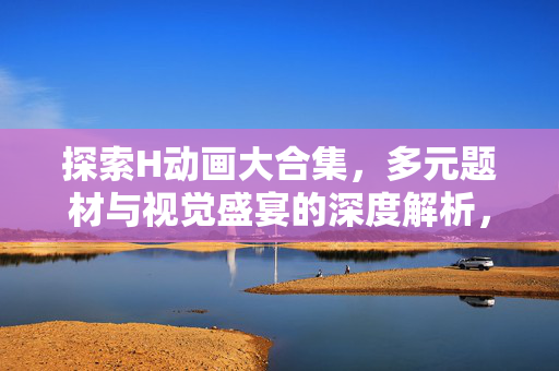 探索H动画大合集，多元题材与视觉盛宴的深度解析，H动画大合集，多元题材与视觉盛宴深度解析
