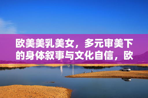 欧美美乳美女，多元审美下的身体叙事与文化自信，欧美美乳美女，多元审美的身体叙事与文化自信