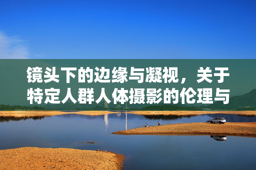 镜头下的边缘与凝视，关于特定人群人体摄影的伦理与表达，镜头下的边缘凝视，特定人群人体摄影的伦理与表达