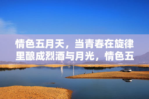 情色五月天，当青春在旋律里酿成烈酒与月光，情色五月天，青春酿的烈酒月光旋律