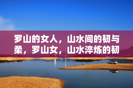 罗山的女人，山水间的韧与柔，罗山女，山水淬炼的韧与柔