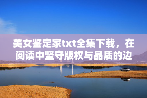 美女鉴定家txt全集下载，在阅读中坚守版权与品质的边界，美女鉴定家txt全集下载，坚守版权与品质的阅读边界