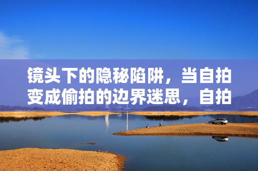 镜头下的隐秘陷阱，当自拍变成偷拍的边界迷思，自拍与偷拍的边界迷思，镜头下的隐秘陷阱
