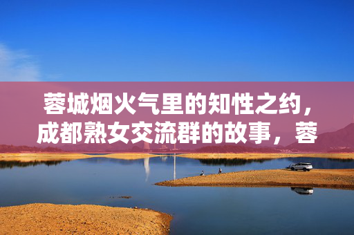 蓉城烟火气里的知性之约，成都熟女交流群的故事，蓉城烟火气里的熟女知性之约